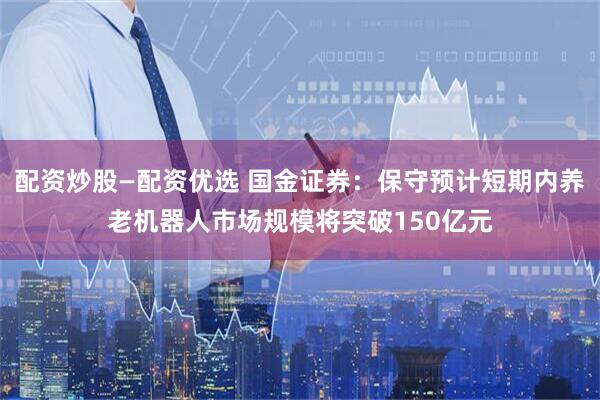 配资炒股—配资优选 国金证券：保守预计短期内养老机器人市场规模将突破150亿元