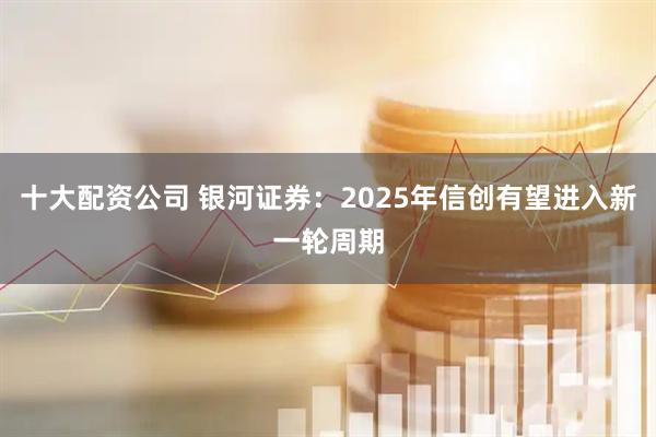 十大配资公司 银河证券：2025年信创有望进入新一轮周期