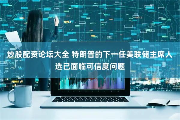 炒股配资论坛大全 特朗普的下一任美联储主席人选已面临可信度问题