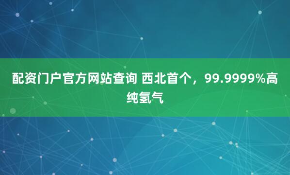 配资门户官方网站查询 西北首个，99.9999%高纯氢气