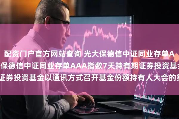配资门户官方网站查询 光大保德信中证同业存单AAA指数7天持有: 光大保德信中证同业存单AAA指数7天持有期证券投资基金以通讯方式召开基金份额持有人大会的第二次提示性公告
