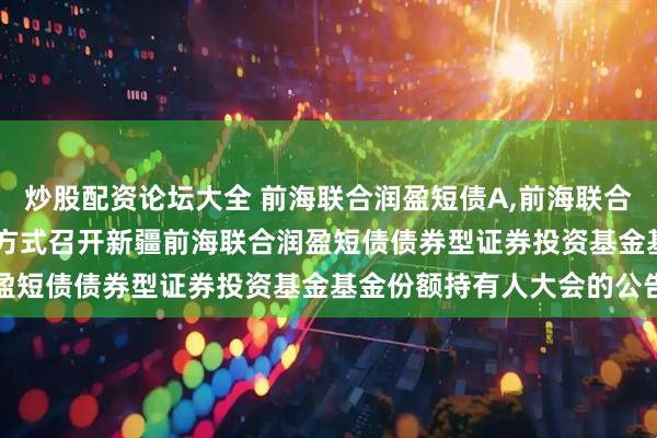 炒股配资论坛大全 前海联合润盈短债A,前海联合润盈短债C: 关于以通讯方式召开新疆前海联合润盈短债债券型证券投资基金基金份额持有人大会的公告