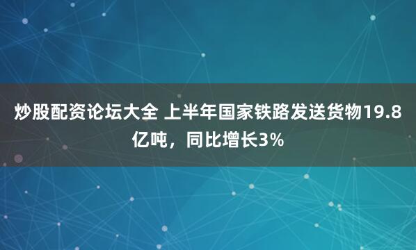 炒股配资论坛大全 上半年国家铁路发送货物19.8亿吨，同比增长3%