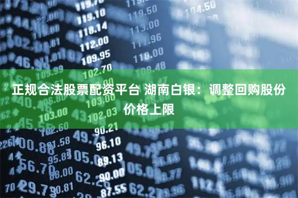 正规合法股票配资平台 湖南白银：调整回购股份价格上限