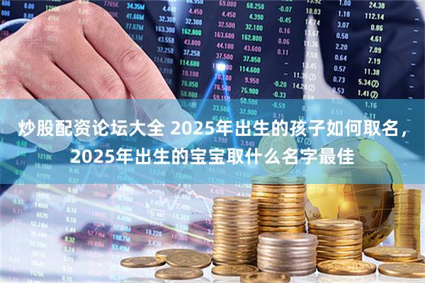 炒股配资论坛大全 2025年出生的孩子如何取名，2025年出生的宝宝取什么名字最佳