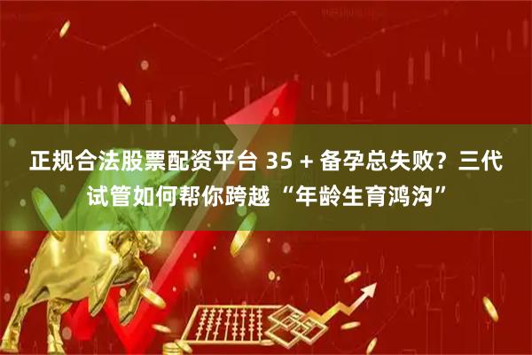 正规合法股票配资平台 35 + 备孕总失败？三代试管如何帮你跨越 “年龄生育鸿沟”