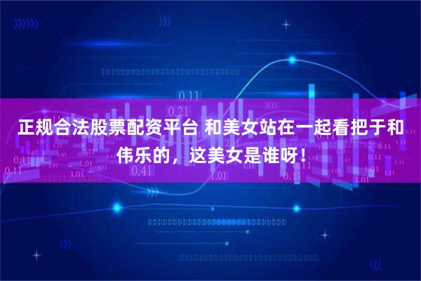 正规合法股票配资平台 和美女站在一起看把于和伟乐的，这美女是谁呀！