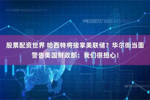股票配资世界 哈西特将接掌美联储？华尔街当面警告美国财政部：我们很担心！