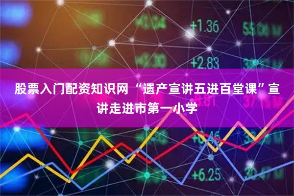 股票入门配资知识网 “遗产宣讲五进百堂课”宣讲走进市第一小学