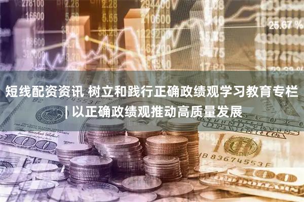 短线配资资讯 树立和践行正确政绩观学习教育专栏 | 以正确政绩观推动高质量发展