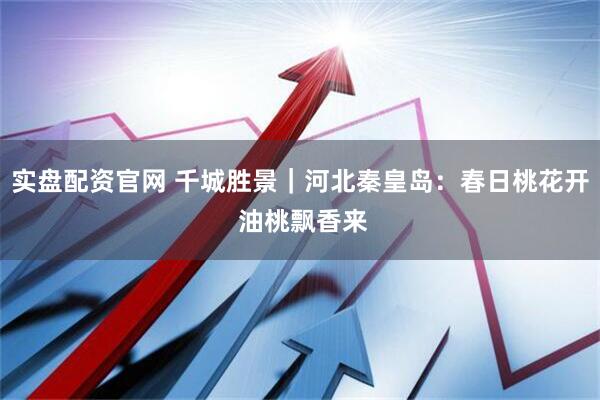 实盘配资官网 千城胜景｜河北秦皇岛：春日桃花开 油桃飘香来
