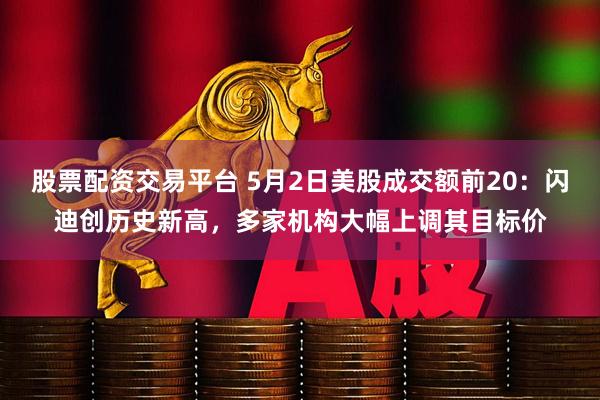 股票配资交易平台 5月2日美股成交额前20：闪迪创历史新高，多家机构大幅上调其目标价