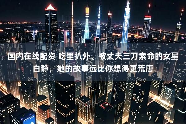 国内在线配资 吃里扒外、被丈夫三刀索命的女星白静，她的故事远比你想得更荒唐