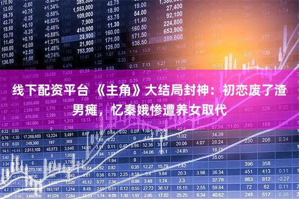 线下配资平台 《主角》大结局封神：初恋废了渣男瘫，忆秦娥惨遭养女取代